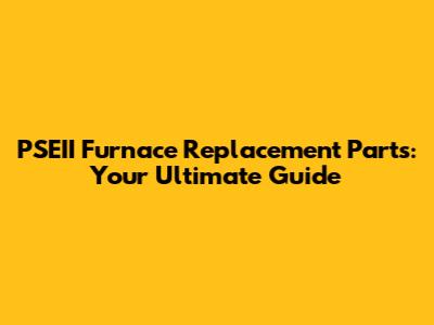 PSEII Furnace Replacement Parts: Your Ultimate Guide