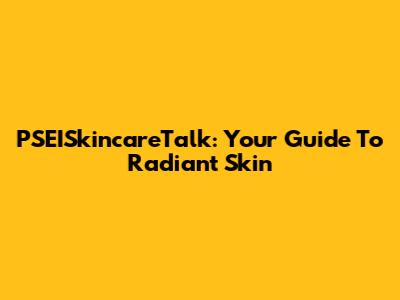 PSEISkincareTalk: Your Guide To Radiant Skin