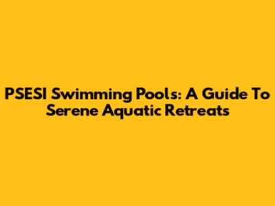 PSESI Swimming Pools: A Guide To Serene Aquatic Retreats