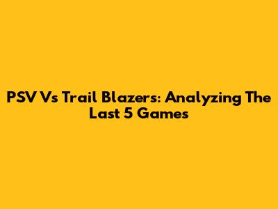 PSV Vs Trail Blazers: Analyzing The Last 5 Games