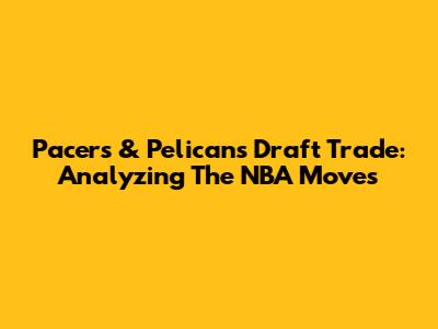 Pacers & Pelicans Draft Trade: Analyzing The NBA Moves