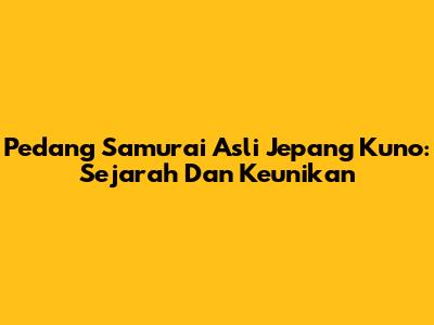 Pedang Samurai Asli Jepang Kuno: Sejarah Dan Keunikan