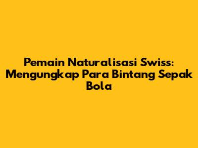 Pemain Naturalisasi Swiss: Mengungkap Para Bintang Sepak Bola
