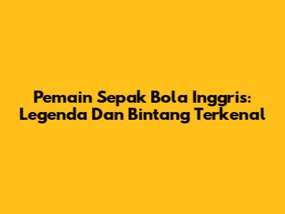 Pemain Sepak Bola Inggris: Legenda Dan Bintang Terkenal