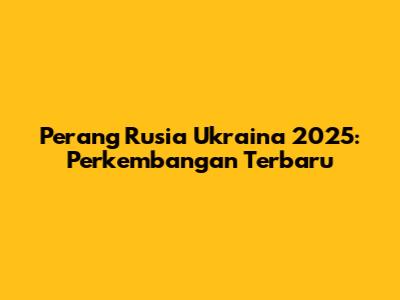 Perang Rusia Ukraina 2025: Perkembangan Terbaru