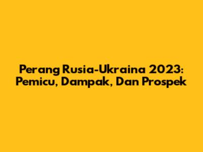 Perang Rusia-Ukraina 2023: Pemicu, Dampak, Dan Prospek