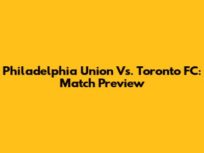 Philadelphia Union Vs. Toronto FC: Match Preview
