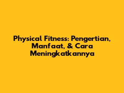 Physical Fitness: Pengertian, Manfaat, & Cara Meningkatkannya