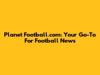Planet Football.com: Your Go-To For Football News