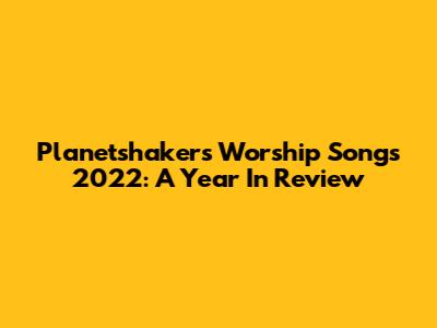 Planetshakers Worship Songs 2022: A Year In Review