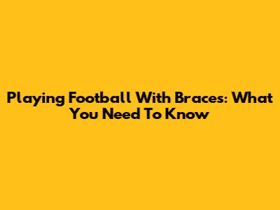 Playing Football With Braces: What You Need To Know