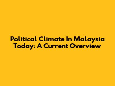 Political Climate In Malaysia Today: A Current Overview
