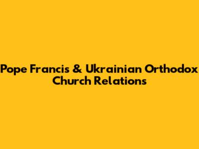 Pope Francis & Ukrainian Orthodox Church Relations