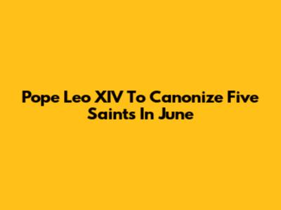 Pope Leo XIV To Canonize Five Saints In June