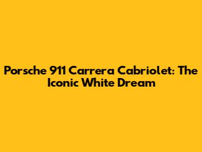 Porsche 911 Carrera Cabriolet: The Iconic White Dream
