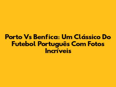 Porto Vs Benfica: Um Clássico Do Futebol Português Com Fotos Incríveis