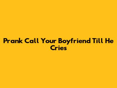 Prank Call Your Boyfriend Till He Cries