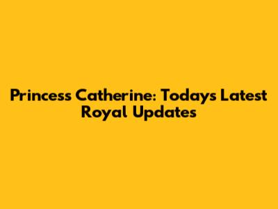 Princess Catherine: Today's Latest Royal Updates