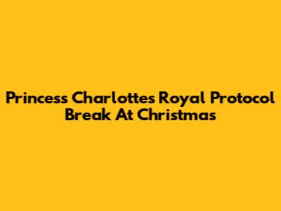 Princess Charlotte's Royal Protocol Break At Christmas