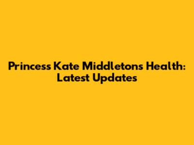 Princess Kate Middleton's Health: Latest Updates