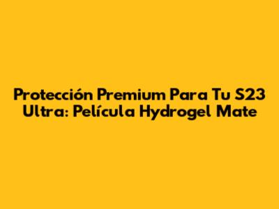 Protección Premium Para Tu S23 Ultra: Película Hydrogel Mate
