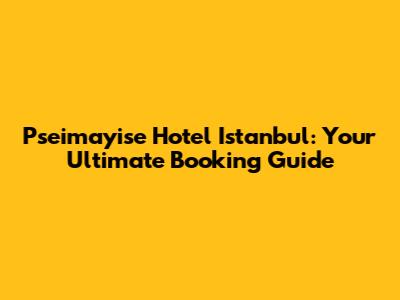 Pseimayise Hotel Istanbul: Your Ultimate Booking Guide