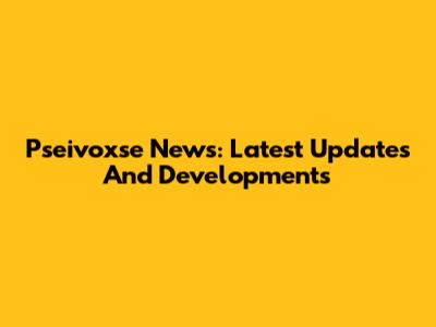 Pseivoxse News: Latest Updates And Developments