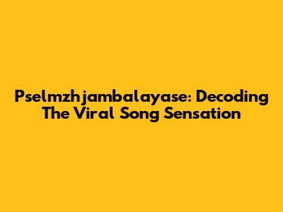 Pselmzhjambalayase: Decoding The Viral Song Sensation