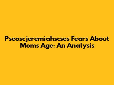 Pseoscjeremiahscse's Fears About Mom's Age: An Analysis
