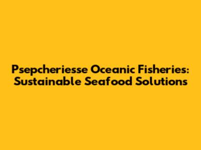 Psepcheriesse Oceanic Fisheries: Sustainable Seafood Solutions