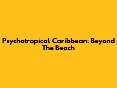 Psychotropical Caribbean: Beyond The Beach