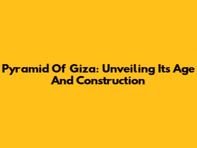 Pyramid Of Giza: Unveiling Its Age And Construction