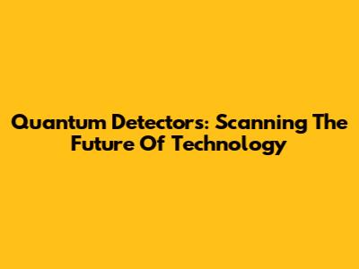Quantum Detectors: Scanning The Future Of Technology