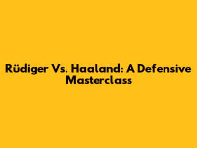 Rüdiger Vs. Haaland: A Defensive Masterclass