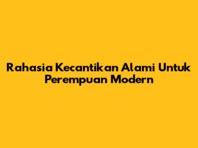 Rahasia Kecantikan Alami Untuk Perempuan Modern