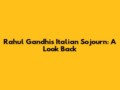 Rahul Gandhi's Italian Sojourn: A Look Back