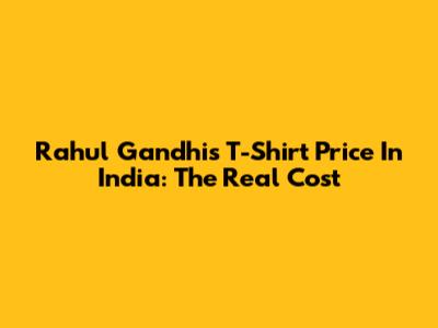 Rahul Gandhi's T-Shirt Price In India: The Real Cost