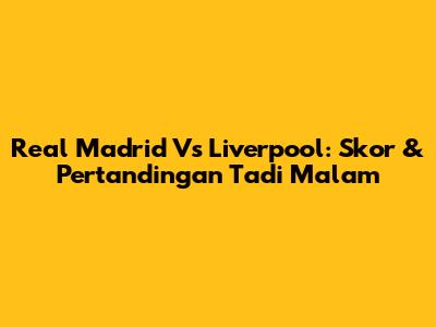 Real Madrid Vs Liverpool: Skor & Pertandingan Tadi Malam