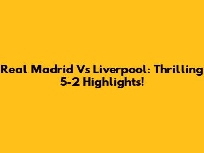Real Madrid Vs Liverpool: Thrilling 5-2 Highlights!
