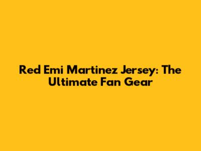 Red Emi Martinez Jersey: The Ultimate Fan Gear
