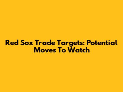 Red Sox Trade Targets: Potential Moves To Watch