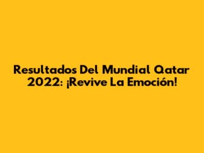 Resultados Del Mundial Qatar 2022: ¡Revive La Emoción!