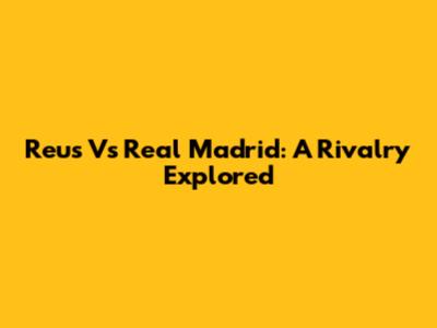 Reus Vs Real Madrid: A Rivalry Explored