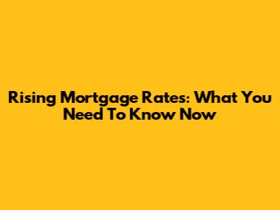 Rising Mortgage Rates: What You Need To Know Now