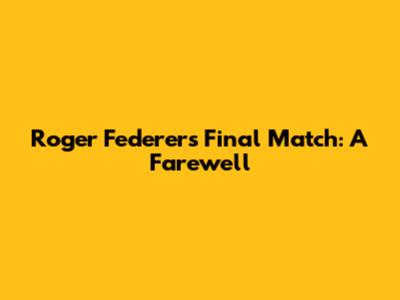 Roger Federer's Final Match: A Farewell