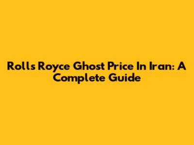 Rolls Royce Ghost Price In Iran: A Complete Guide