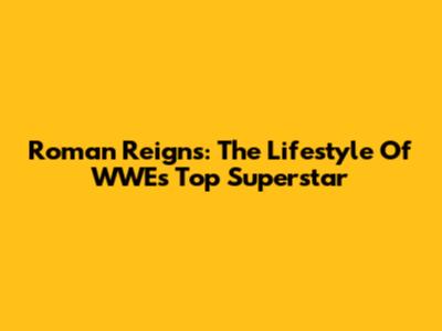 Roman Reigns: The Lifestyle Of WWE's Top Superstar