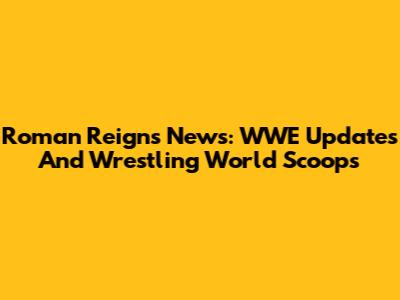 Roman Reigns News: WWE Updates And Wrestling World Scoops