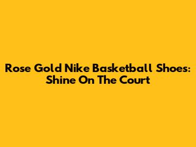 Rose Gold Nike Basketball Shoes: Shine On The Court