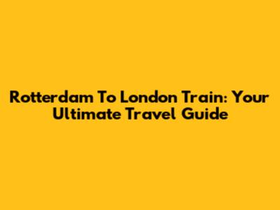 Rotterdam To London Train: Your Ultimate Travel Guide